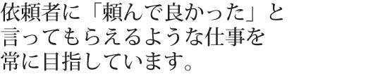 依頼者に「頼んで良かった」と言ってもらえるような仕事を常に目指しています。