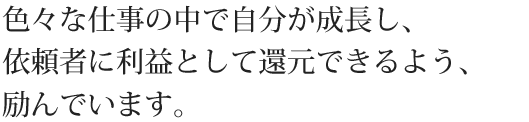 色々な仕事の中で自分が成長し、依頼者に利益として還元できるよう、励んでいます。