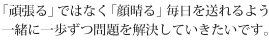 「頑張る」ではなく「顔晴る」毎日を送れるよう 一緒に一歩ずつ問題を解決していきたいです。