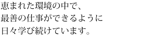 恵まれた環境の中で、最善の仕事ができるように日々学び続けています。