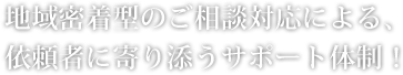 地域密着型のご相談対応による、 依頼者に寄り添うサポート体制！